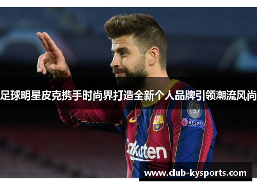 足球明星皮克携手时尚界打造全新个人品牌引领潮流风尚