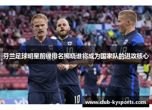 芬兰足球明星前锋排名揭晓谁将成为国家队的进攻核心