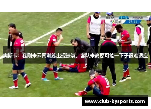 奥斯卡：我刚来云南训练出现缺氧，客队来高原可能一下子很难适应